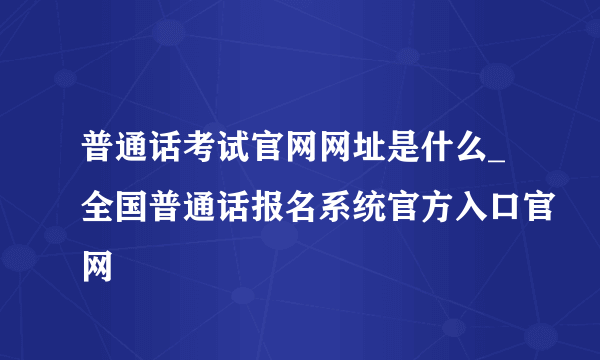 普通话考试官网网址是什么_全国普通话报名系统官方入口官网