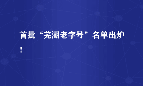 首批“芜湖老字号”名单出炉！