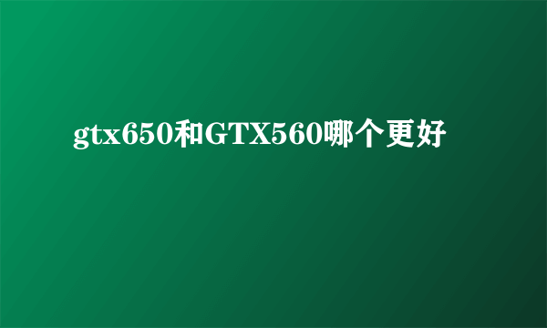 gtx650和GTX560哪个更好