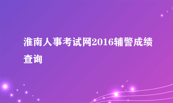 淮南人事考试网2016辅警成绩查询