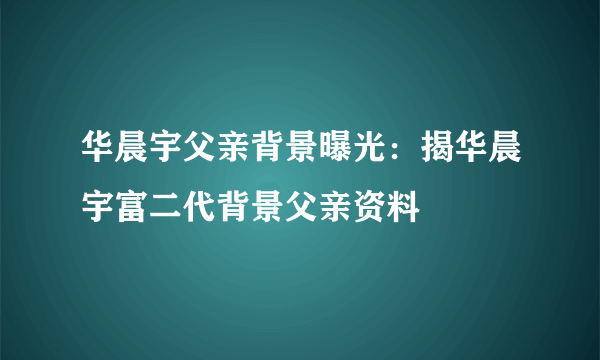华晨宇父亲背景曝光：揭华晨宇富二代背景父亲资料