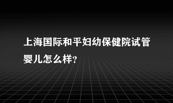 上海国际和平妇幼保健院试管婴儿怎么样？