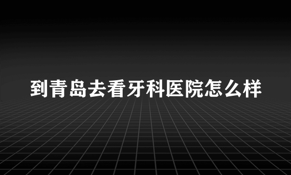 到青岛去看牙科医院怎么样