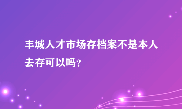 丰城人才市场存档案不是本人去存可以吗？