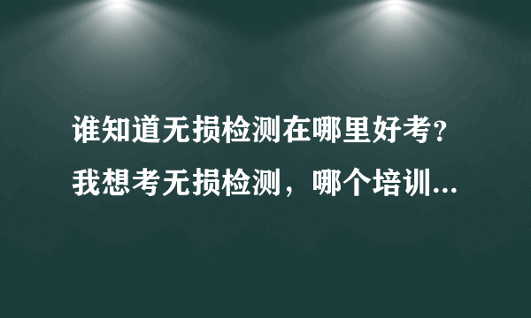 谁知道无损检测在哪里好考？我想考无损检测，哪个培训中心的通过率比较高呀？具体说说好吗？
