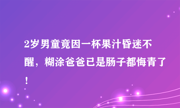 2岁男童竟因一杯果汁昏迷不醒，糊涂爸爸已是肠子都悔青了！