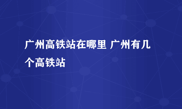 广州高铁站在哪里 广州有几个高铁站