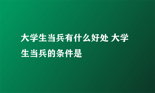大学生当兵有什么好处 大学生当兵的条件是