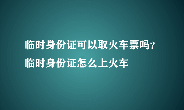 临时身份证可以取火车票吗？临时身份证怎么上火车