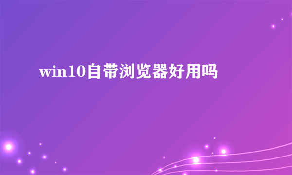 win10自带浏览器好用吗
