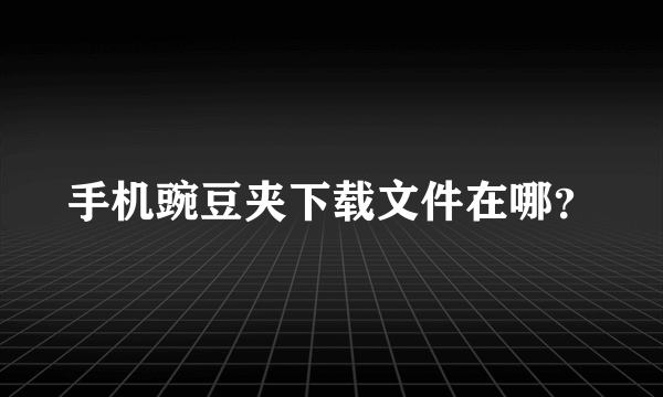 手机豌豆夹下载文件在哪？