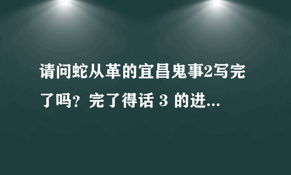 请问蛇从革的宜昌鬼事2写完了吗？完了得话 3 的进度有消息吗