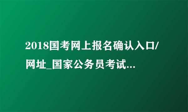 2018国考网上报名确认入口/网址_国家公务员考试现场报名确认地点(全国汇总)