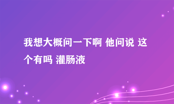 我想大概问一下啊 他问说 这个有吗 灌肠液