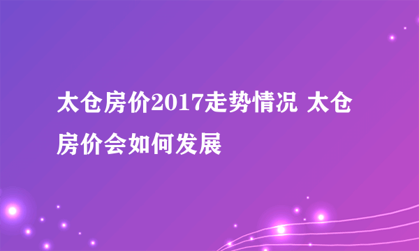 太仓房价2017走势情况 太仓房价会如何发展