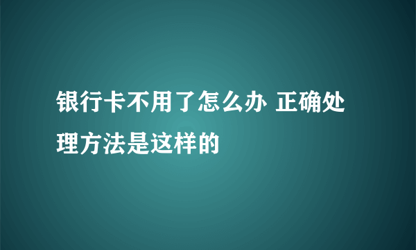 银行卡不用了怎么办 正确处理方法是这样的