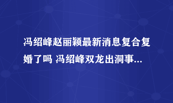冯绍峰赵丽颖最新消息复合复婚了吗 冯绍峰双龙出洞事件天涯什么梗