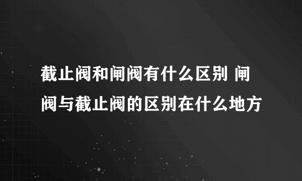 截止阀和闸阀有什么区别 闸阀与截止阀的区别在什么地方
