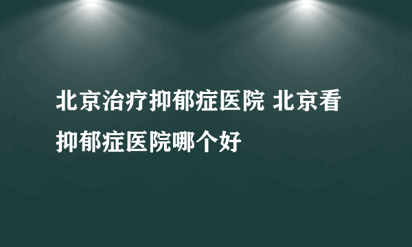北京治疗抑郁症医院 北京看抑郁症医院哪个好