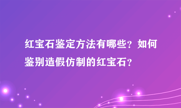 红宝石鉴定方法有哪些？如何鉴别造假仿制的红宝石？