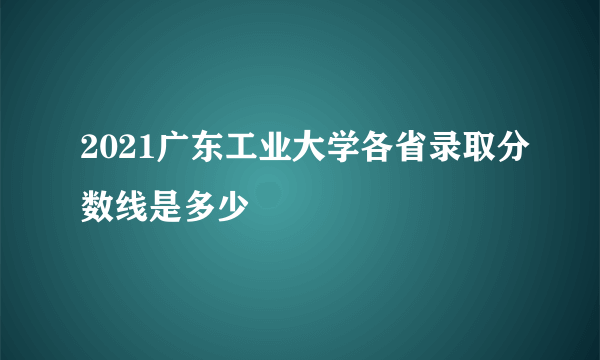 2021广东工业大学各省录取分数线是多少