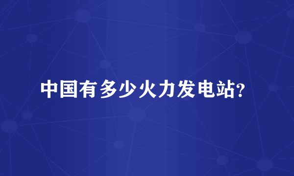中国有多少火力发电站？