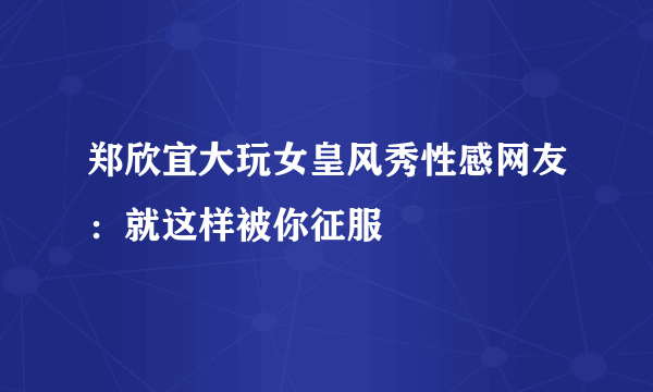 郑欣宜大玩女皇风秀性感网友：就这样被你征服