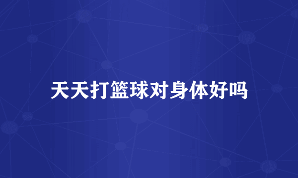 天天打篮球对身体好吗