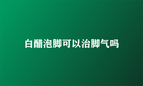 白醋泡脚可以治脚气吗