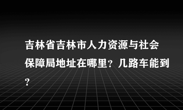 吉林省吉林市人力资源与社会保障局地址在哪里？几路车能到？