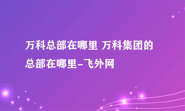 万科总部在哪里 万科集团的总部在哪里-飞外网