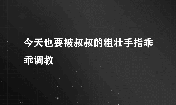 今天也要被叔叔的粗壮手指乖乖调教