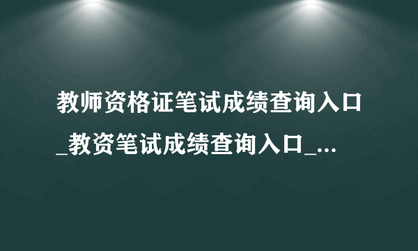 教师资格证笔试成绩查询入口_教资笔试成绩查询入口_中小学教师资格考试