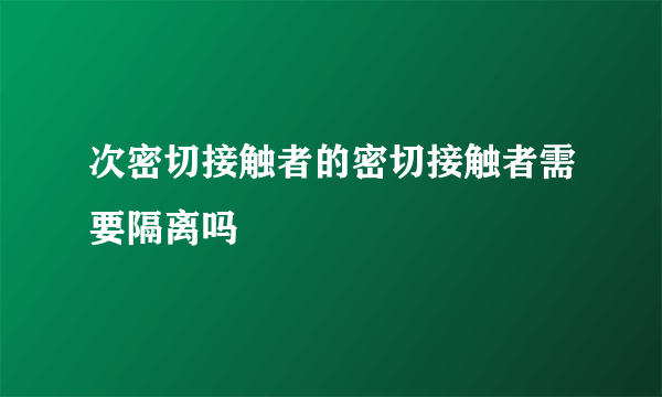 次密切接触者的密切接触者需要隔离吗