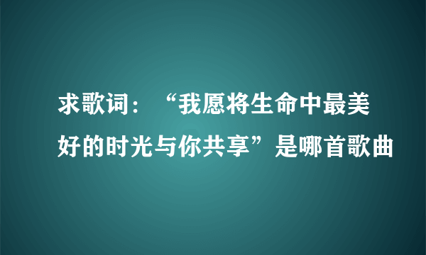 求歌词：“我愿将生命中最美好的时光与你共享”是哪首歌曲