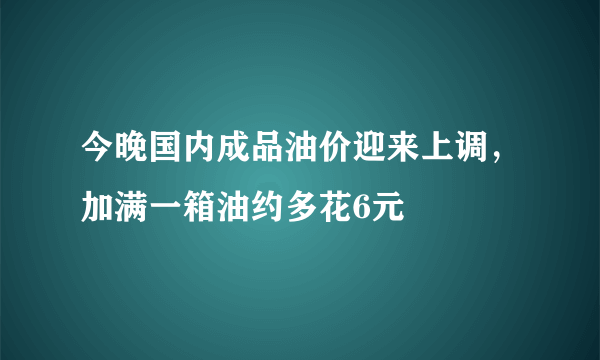 今晚国内成品油价迎来上调，加满一箱油约多花6元