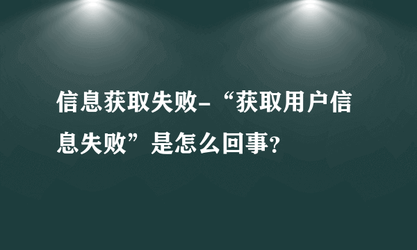 信息获取失败-“获取用户信息失败”是怎么回事？