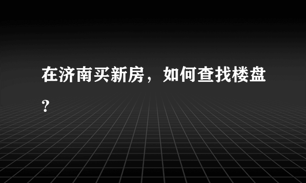 在济南买新房，如何查找楼盘？
