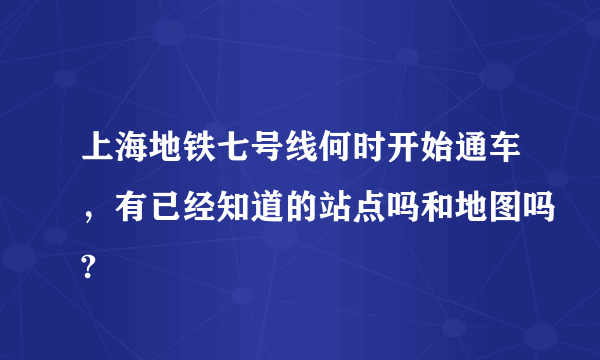 上海地铁七号线何时开始通车，有已经知道的站点吗和地图吗?