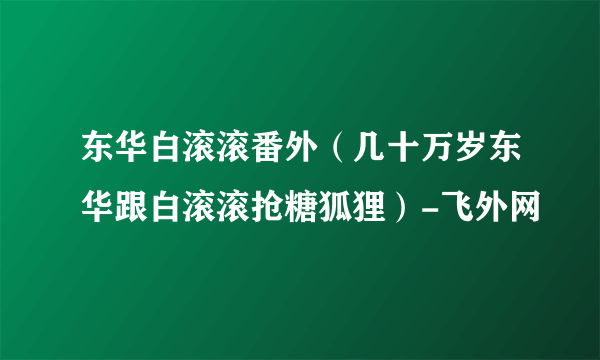 东华白滚滚番外（几十万岁东华跟白滚滚抢糖狐狸）-飞外网