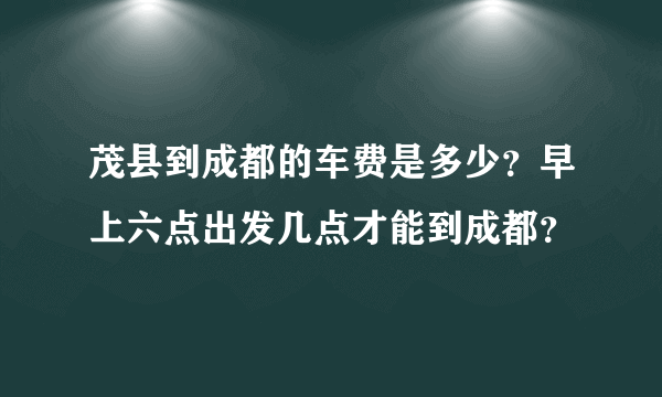 茂县到成都的车费是多少？早上六点出发几点才能到成都？