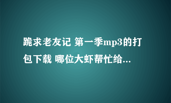 跪求老友记 第一季mp3的打包下载 哪位大虾帮忙给一下啊 感激不尽！！！
