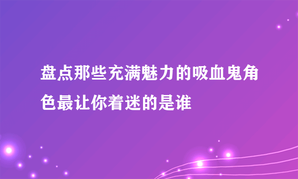 盘点那些充满魅力的吸血鬼角色最让你着迷的是谁