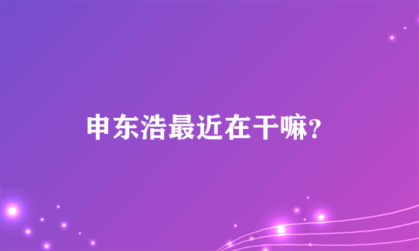 申东浩最近在干嘛？