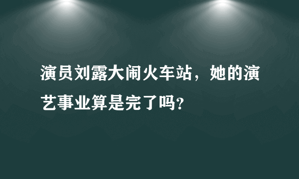 演员刘露大闹火车站，她的演艺事业算是完了吗？