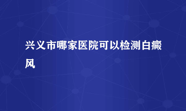 兴义市哪家医院可以检测白癜风