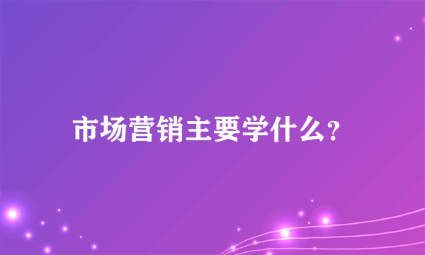 市场营销主要学什么？