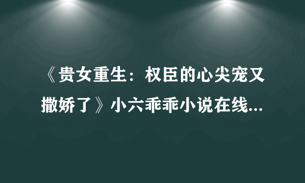 《贵女重生：权臣的心尖宠又撒娇了》小六乖乖小说在线阅读全部章节