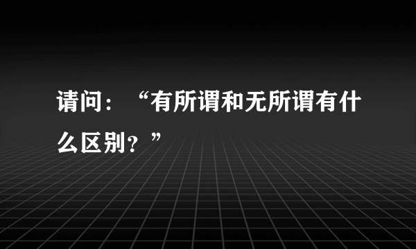 请问：“有所谓和无所谓有什么区别？”