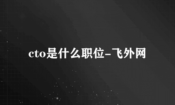 cto是什么职位-飞外网